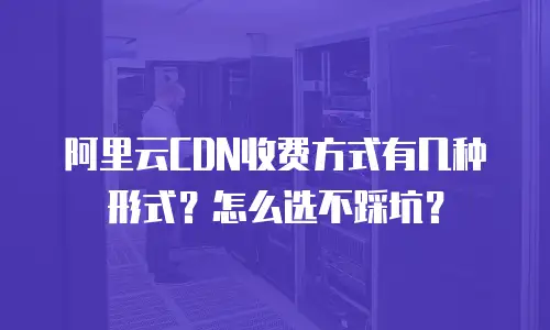 阿里云CDN收费方式有几种形式？怎么选不踩坑？