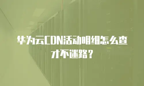 华为云CDN活动明细怎么查才不迷路？