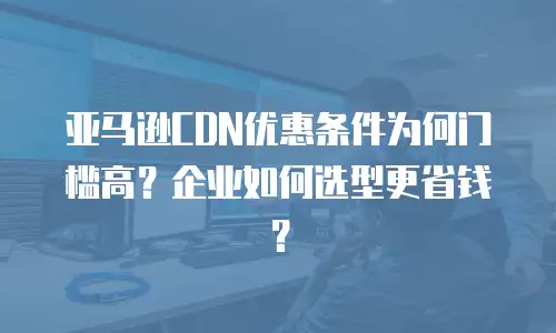 亚马逊CDN优惠条件为何门槛高？企业如何选型更省钱？