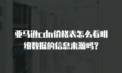 亚马逊cdn价格表怎么看明细数据的信息来源吗？