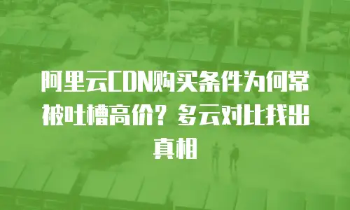 阿里云CDN购买条件为何常被吐槽高价？多云对比找出真相