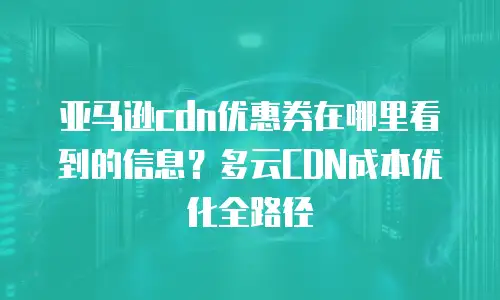亚马逊cdn优惠券在哪里看到的信息？多云CDN成本优化全路径