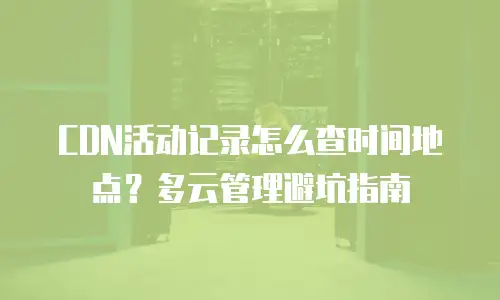 CDN活动记录怎么查时间地点？多云管理避坑指南