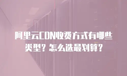 阿里云CDN收费方式有哪些类型？怎么选最划算？
