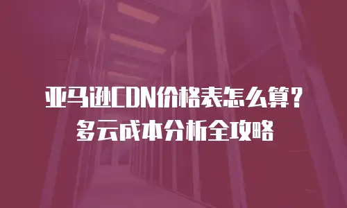 亚马逊CDN价格表怎么算？多云成本分析全攻略