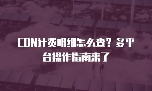 CDN计费明细怎么查？多平台操作指南来了