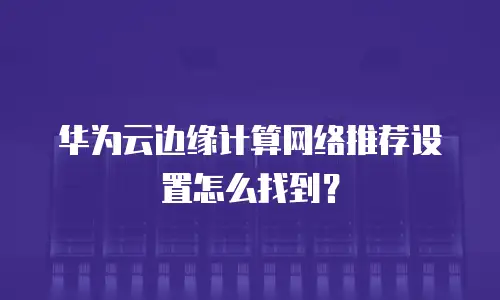 华为云边缘计算网络推荐设置怎么找到？