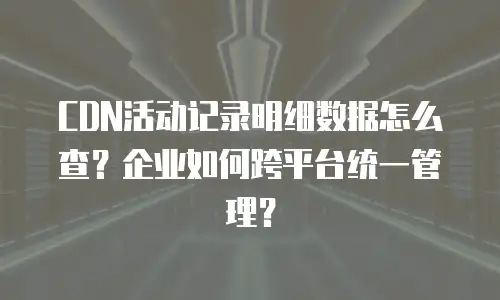 CDN活动记录明细数据怎么查？企业如何跨平台统一管理？