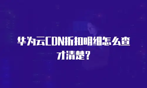 华为云CDN折扣明细怎么查才清楚？