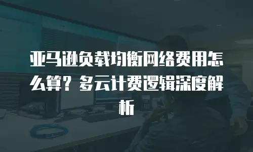 亚马逊负载均衡网络费用怎么算？多云计费逻辑深度解析