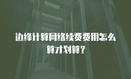 边缘计算网络续费费用怎么算才划算？
