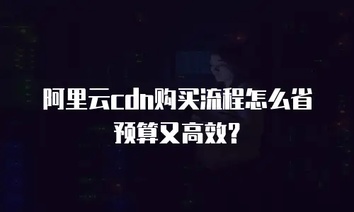 阿里云cdn购买流程怎么省预算又高效？