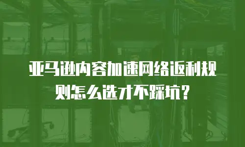 亚马逊内容加速网络返利规则怎么选才不踩坑？