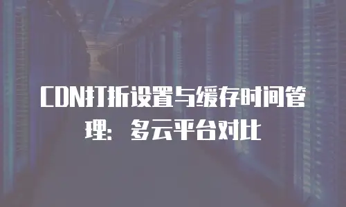 CDN打折设置与缓存时间管理：多云平台对比
