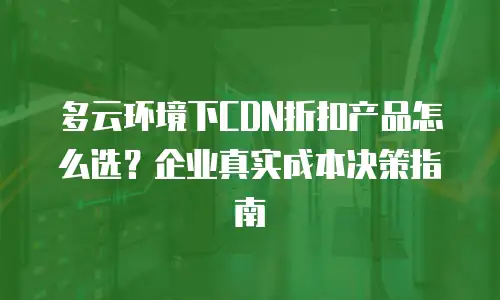 多云环境下CDN折扣产品怎么选？企业真实成本决策指南
