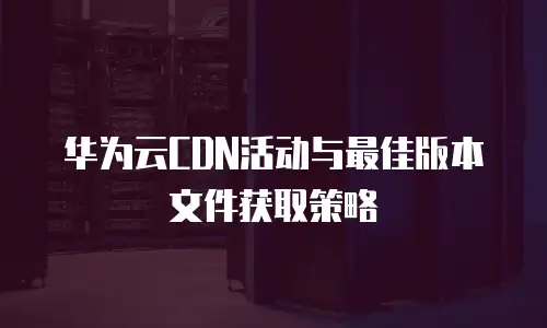 华为云CDN活动与最佳版本文件获取策略