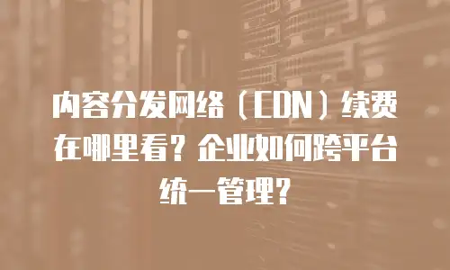 内容分发网络（CDN）续费在哪里看？企业如何跨平台统一管理？
