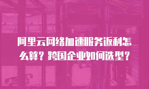 阿里云网络加速服务返利怎么算？跨国企业如何选型？