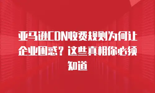 亚马逊CDN收费规则为何让企业困惑？这些真相你必须知道