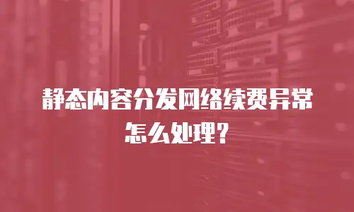 静态内容分发网络续费异常怎么处理？