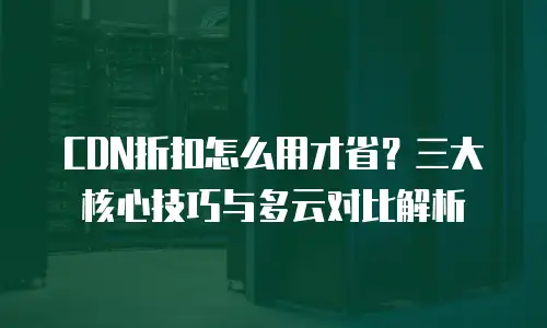 CDN折扣怎么用才省？三大核心技巧与多云对比解析