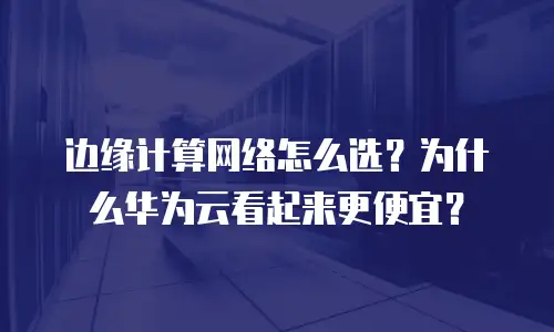 边缘计算网络怎么选？为什么华为云看起来更便宜？