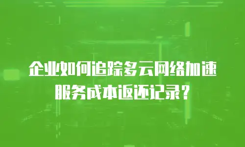 企业如何追踪多云网络加速服务成本返还记录？