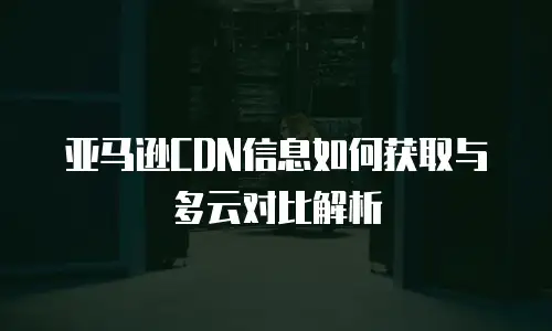 亚马逊CDN信息如何获取与多云对比解析