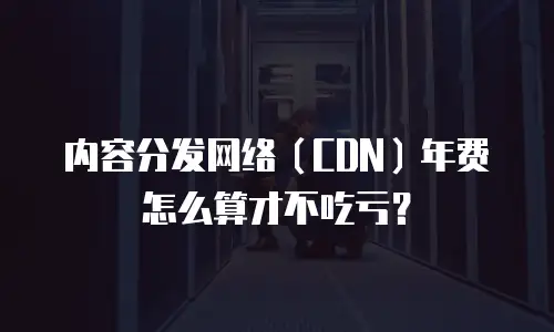 内容分发网络（CDN）年费怎么算才不吃亏？