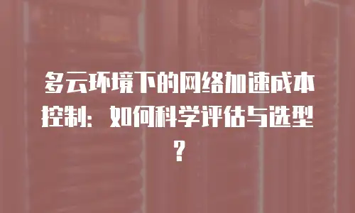 多云环境下的网络加速成本控制：如何科学评估与选型？