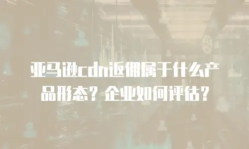 亚马逊cdn返佣属于什么产品形态？企业如何评估？