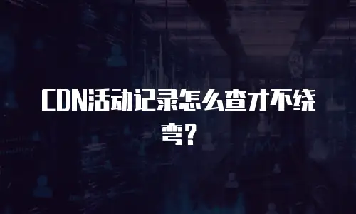 CDN活动记录怎么查才不绕弯？