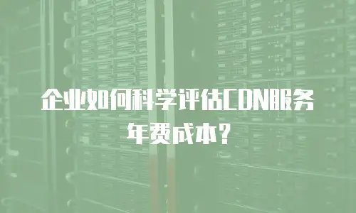 企业如何科学评估CDN服务年费成本？
