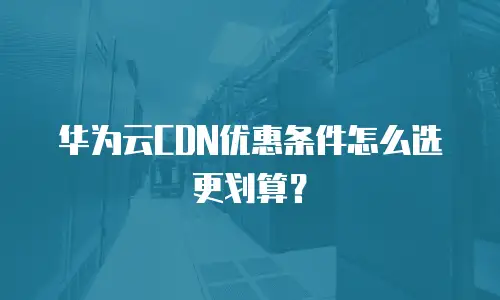 华为云CDN优惠条件怎么选更划算？