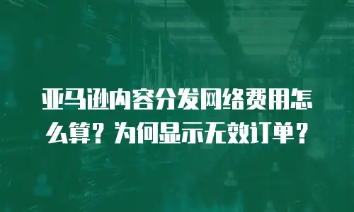 亚马逊内容分发网络费用怎么算？为何显示无效订单？