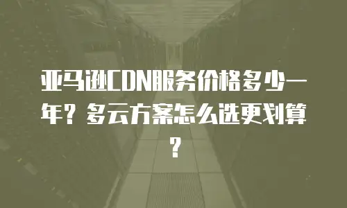 亚马逊CDN服务价格多少一年？多云方案怎么选更划算？