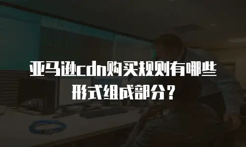 亚马逊cdn购买规则有哪些形式组成部分？