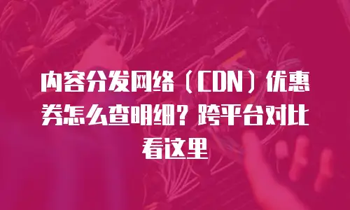 内容分发网络（CDN）优惠券怎么查明细？跨平台对比看这里