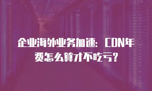 企业海外业务加速：CDN年费怎么算才不吃亏？