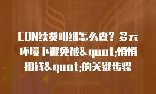 CDN续费明细怎么查？多云环境下避免被"悄悄扣钱"的关键步骤