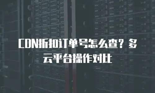 CDN折扣订单号怎么查？多云平台操作对比
