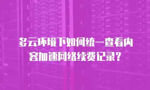 多云环境下如何统一查看内容加速网络续费记录？