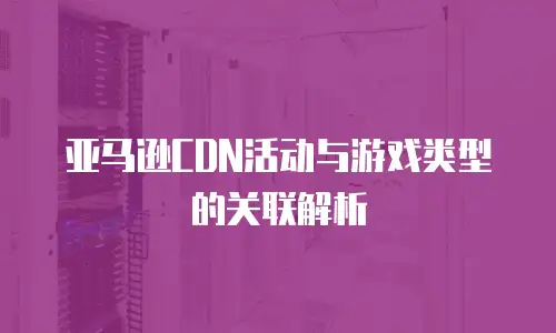 亚马逊CDN活动与游戏类型的关联解析