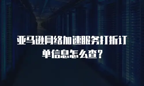 亚马逊网络加速服务打折订单信息怎么查？