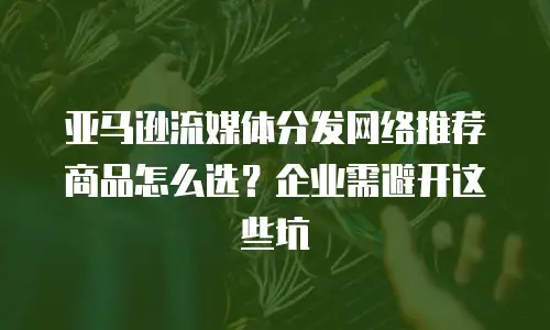 亚马逊流媒体分发网络推荐商品怎么选？企业需避开这些坑