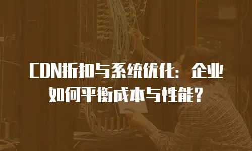 CDN折扣与系统优化：企业如何平衡成本与性能？