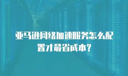 亚马逊网络加速服务怎么配置才最省成本？