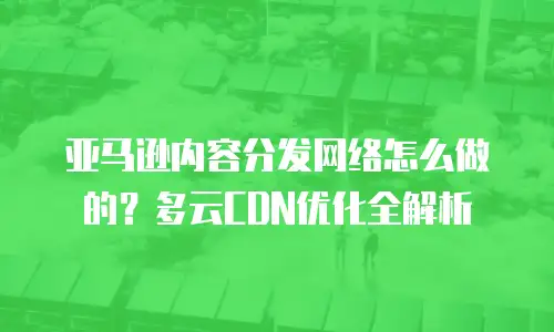 亚马逊内容分发网络怎么做的？多云CDN优化全解析