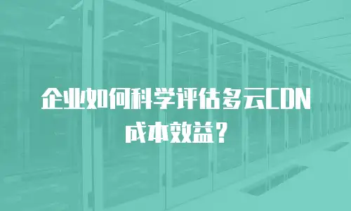 企业如何科学评估多云CDN成本效益？