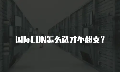 国际CDN怎么选才不超支？